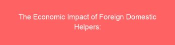 The Economic Impact of Foreign Domestic Helpers: A Detailed Analysis